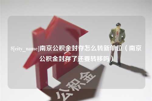 桦甸南京公积金封存怎么转新单位（南京公积金封存了还要转移吗）