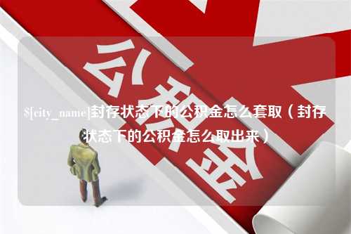 桦甸封存状态下的公积金怎么套取（封存状态下的公积金怎么取出来）